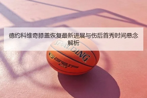 德约科维奇膝盖恢复最新进展与伤后首秀时间悬念解析