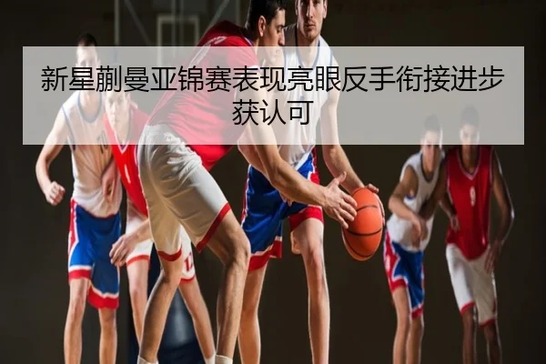 新星蒯曼亚锦赛表现亮眼反手衔接进步获认可