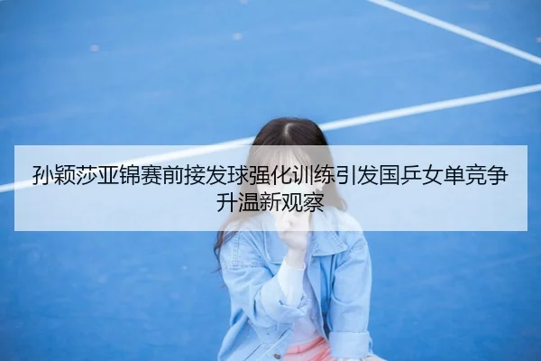 孙颖莎亚锦赛前接发球强化训练引发国乒女单竞争升温新观察